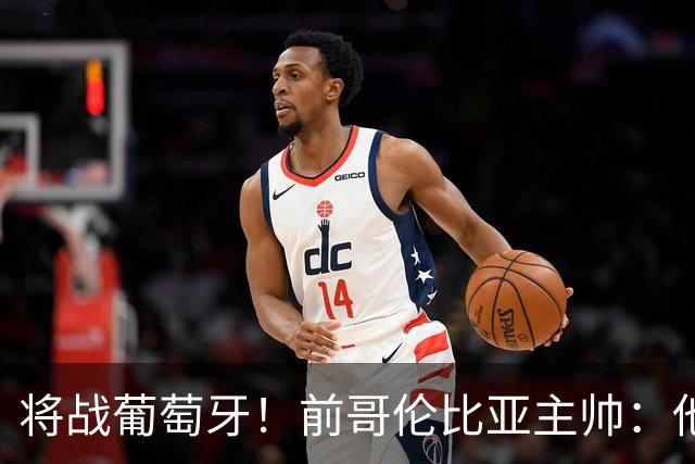 将战葡萄牙！前哥伦比亚主帅：他们的攻势足球其实对我们有利