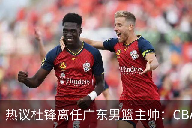 热议杜锋离任广东男篮主帅：CBA生涯执教大圆满 球迷祝福一切顺利